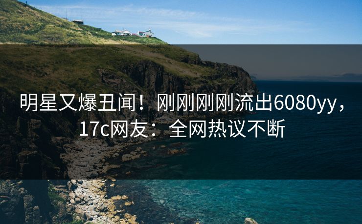 明星又爆丑闻！刚刚刚刚流出6080yy，17c网友：全网热议不断