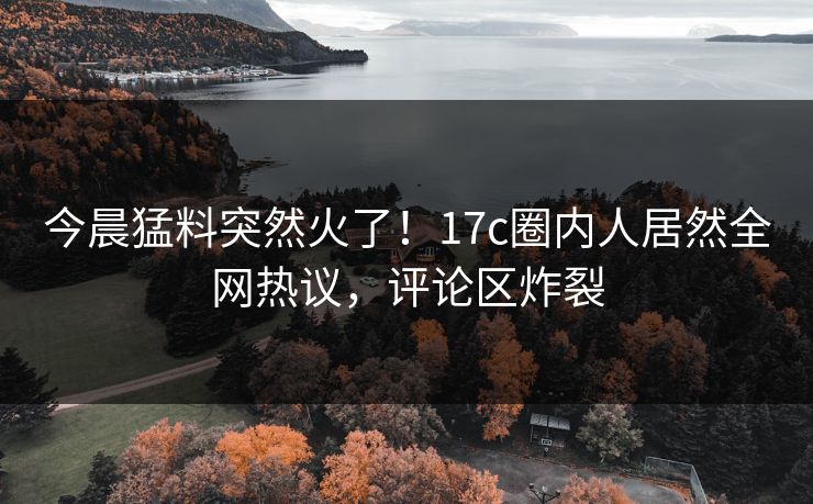 今晨猛料突然火了！17c圈内人居然全网热议，评论区炸裂