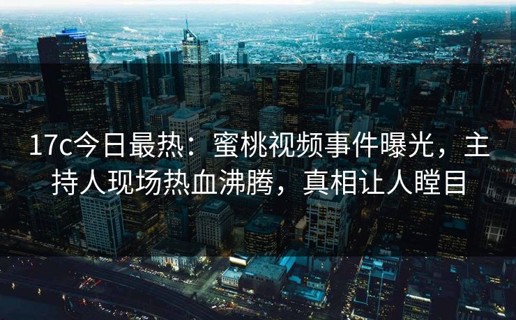 17c今日最热：蜜桃视频事件曝光，主持人现场热血沸腾，真相让人瞠目