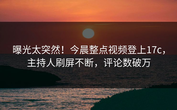 曝光太突然！今晨整点视频登上17c，主持人刷屏不断，评论数破万
