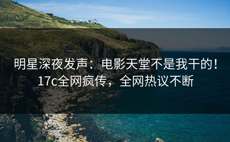 明星深夜发声：电影天堂不是我干的！17c全网疯传，全网热议不断