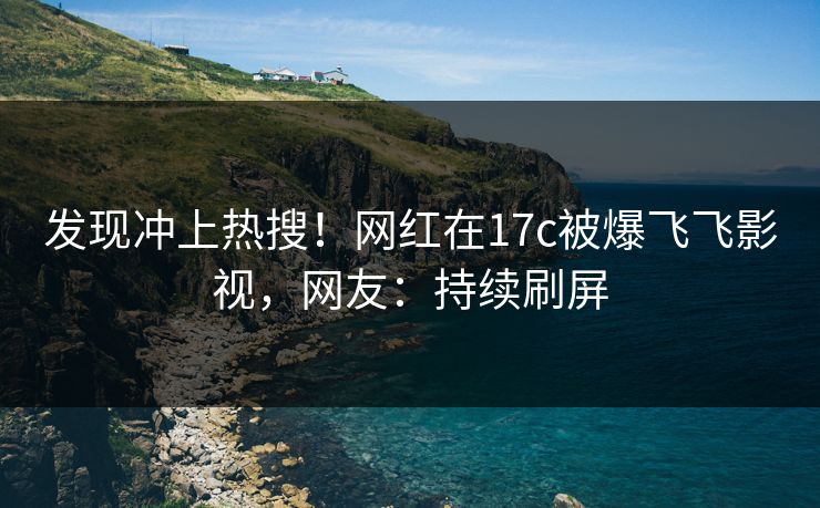 发现冲上热搜！网红在17c被爆飞飞影视，网友：持续刷屏