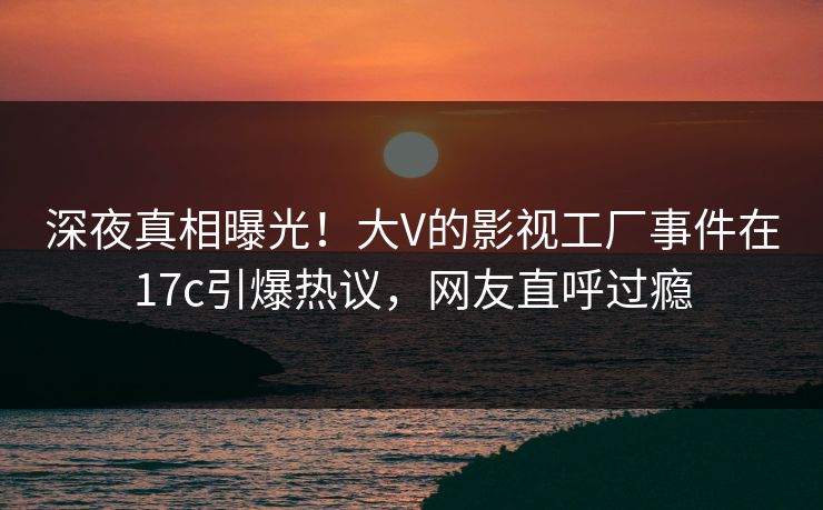 深夜真相曝光！大V的影视工厂事件在17c引爆热议，网友直呼过瘾