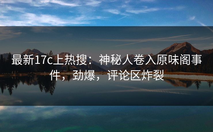 最新17c上热搜：神秘人卷入原味阁事件，劲爆，评论区炸裂