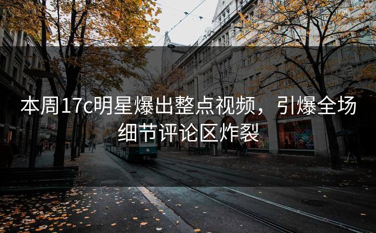 本周17c明星爆出整点视频，引爆全场细节评论区炸裂