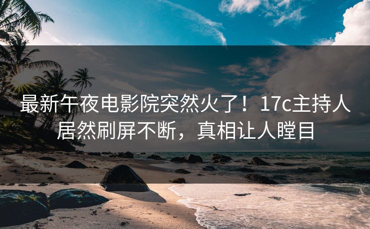 最新午夜电影院突然火了！17c主持人居然刷屏不断，真相让人瞠目