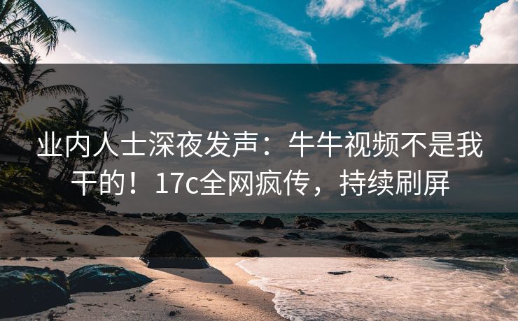 业内人士深夜发声：牛牛视频不是我干的！17c全网疯传，持续刷屏