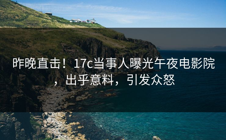 昨晚直击！17c当事人曝光午夜电影院，出乎意料，引发众怒