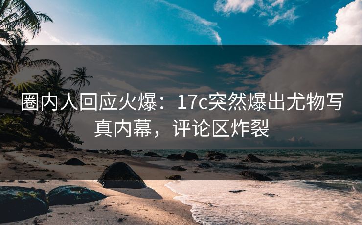 圈内人回应火爆：17c突然爆出尤物写真内幕，评论区炸裂