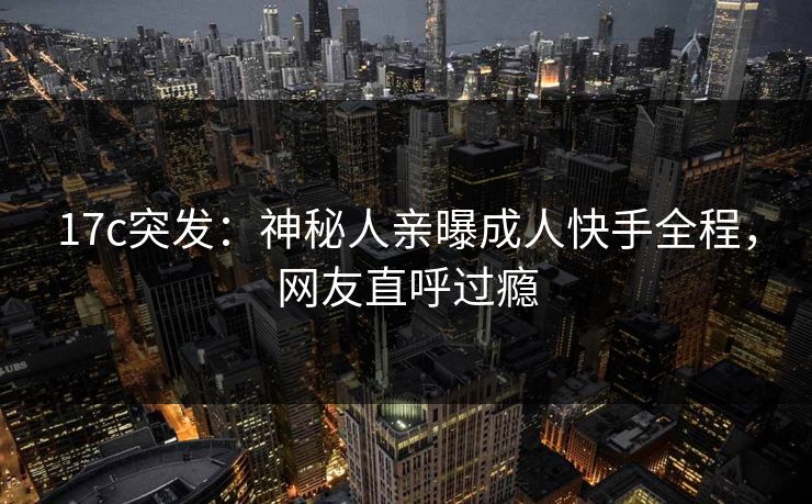 17c突发：神秘人亲曝成人快手全程，网友直呼过瘾