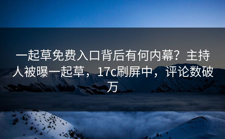 一起草免费入口背后有何内幕？主持人被曝一起草，17c刷屏中，评论数破万