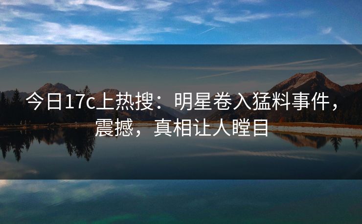 今日17c上热搜：明星卷入猛料事件，震撼，真相让人瞠目