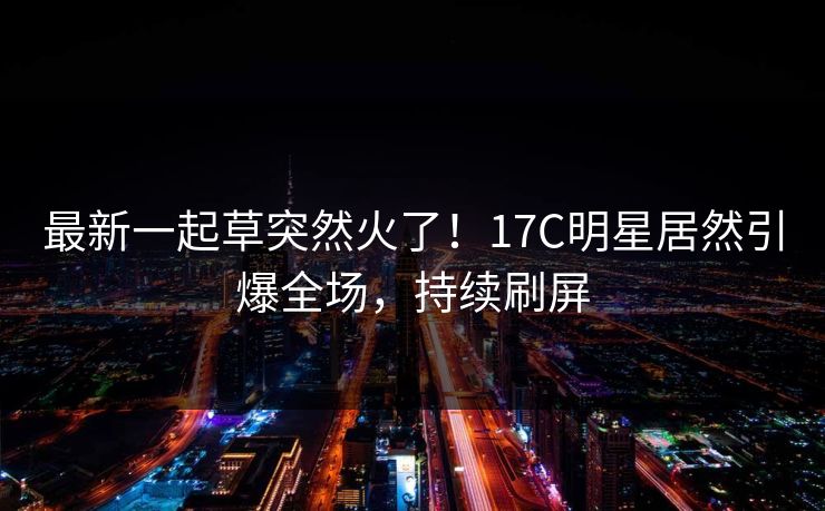 最新一起草突然火了！17C明星居然引爆全场，持续刷屏