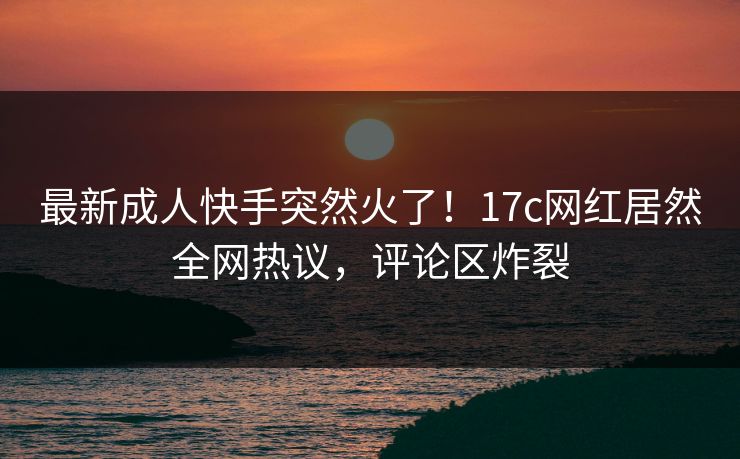 最新成人快手突然火了！17c网红居然全网热议，评论区炸裂