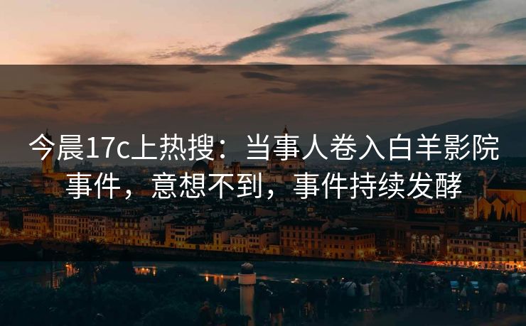 今晨17c上热搜：当事人卷入白羊影院事件，意想不到，事件持续发酵