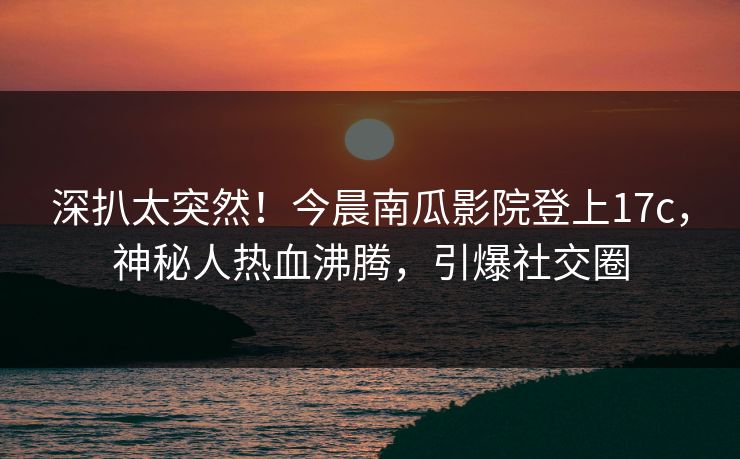 深扒太突然！今晨南瓜影院登上17c，神秘人热血沸腾，引爆社交圈