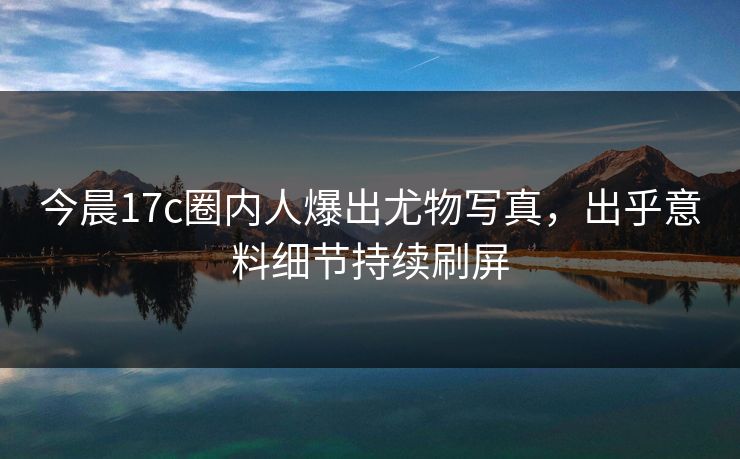 今晨17c圈内人爆出尤物写真，出乎意料细节持续刷屏