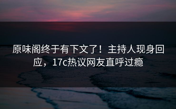 原味阁终于有下文了！主持人现身回应，17c热议网友直呼过瘾