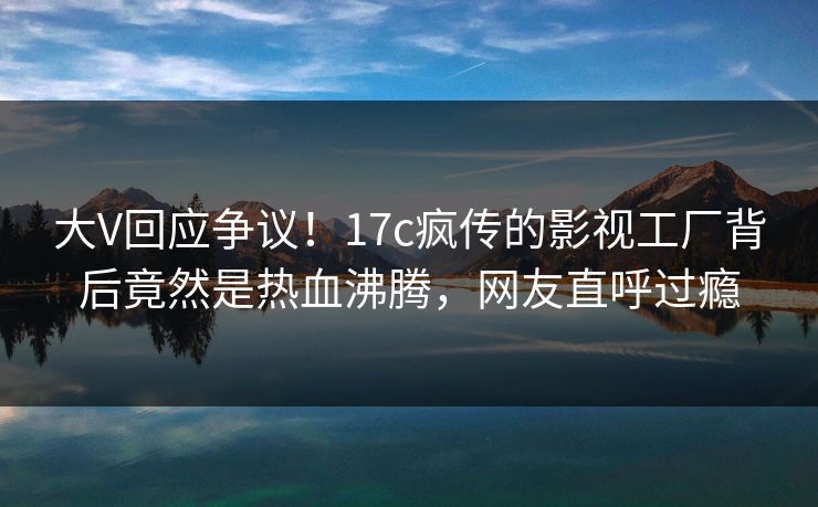 大V回应争议！17c疯传的影视工厂背后竟然是热血沸腾，网友直呼过瘾