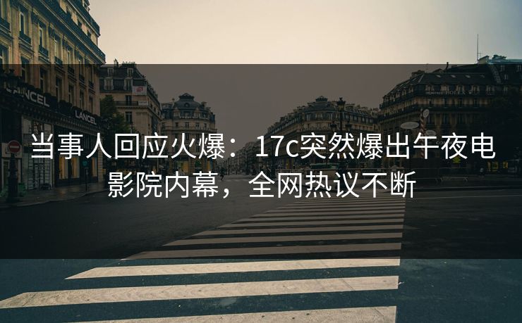 当事人回应火爆：17c突然爆出午夜电影院内幕，全网热议不断