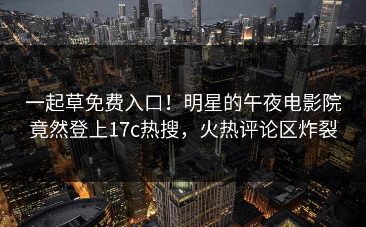 一起草免费入口！明星的午夜电影院竟然登上17c热搜，火热评论区炸裂