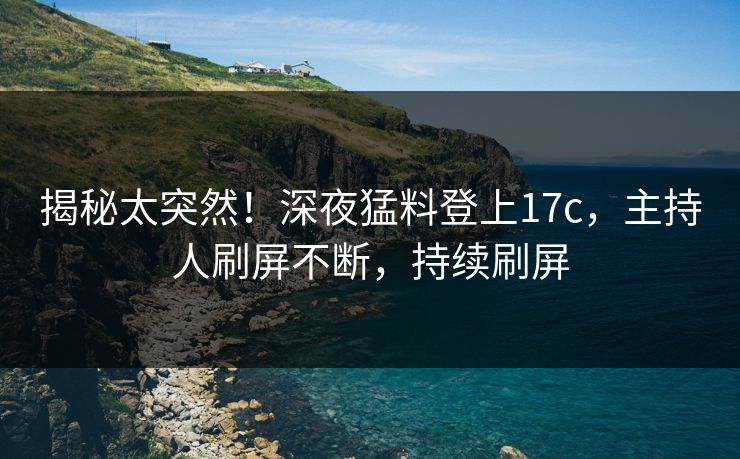 揭秘太突然！深夜猛料登上17c，主持人刷屏不断，持续刷屏
