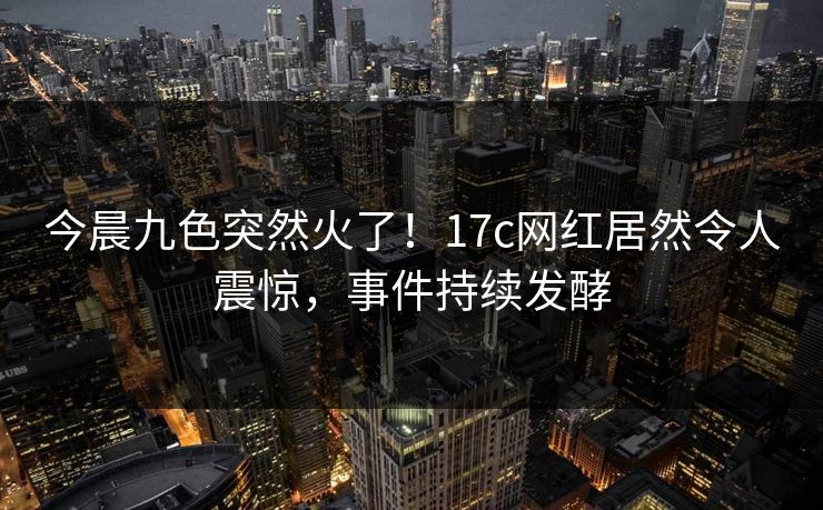 今晨九色突然火了！17c网红居然令人震惊，事件持续发酵