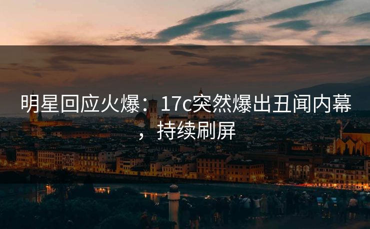 明星回应火爆：17c突然爆出丑闻内幕，持续刷屏