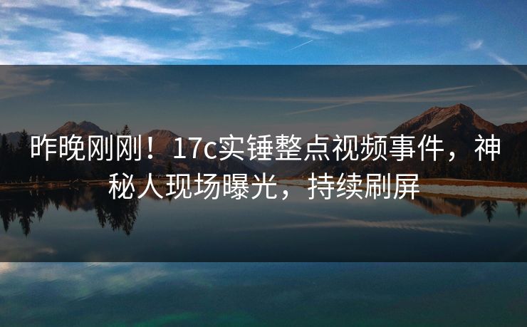 昨晚刚刚！17c实锤整点视频事件，神秘人现场曝光，持续刷屏