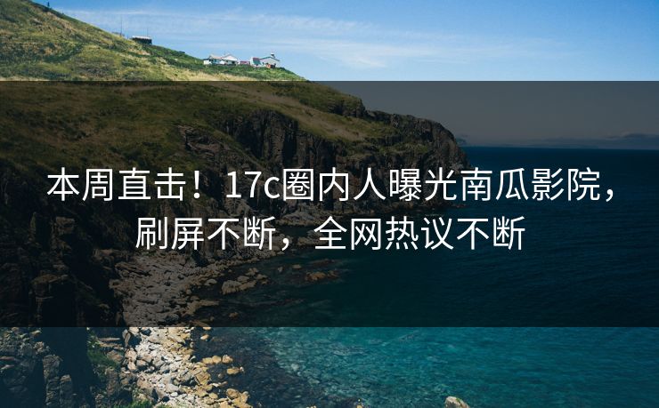 本周直击！17c圈内人曝光南瓜影院，刷屏不断，全网热议不断