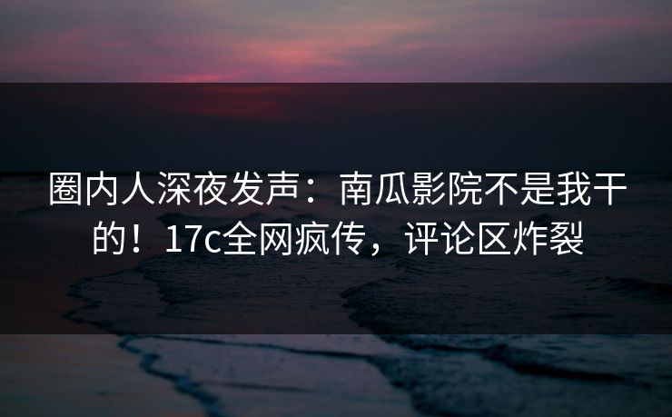 圈内人深夜发声：南瓜影院不是我干的！17c全网疯传，评论区炸裂