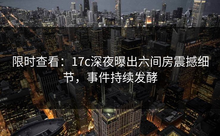 限时查看：17c深夜曝出六间房震撼细节，事件持续发酵