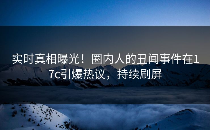 实时真相曝光！圈内人的丑闻事件在17c引爆热议，持续刷屏