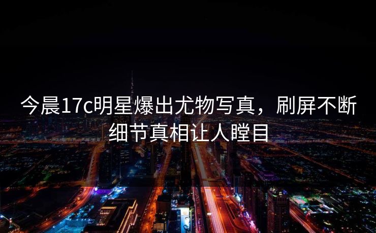 今晨17c明星爆出尤物写真，刷屏不断细节真相让人瞠目