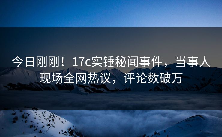 今日刚刚！17c实锤秘闻事件，当事人现场全网热议，评论数破万