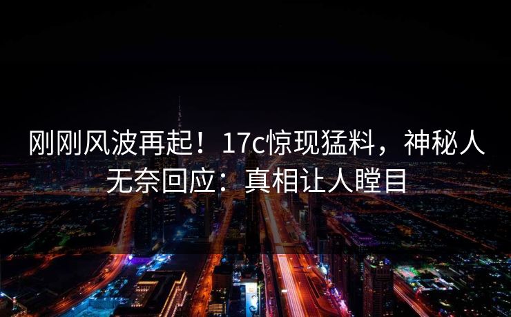 刚刚风波再起！17c惊现猛料，神秘人无奈回应：真相让人瞠目