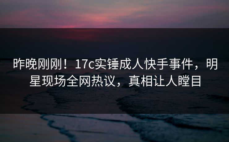 昨晚刚刚！17c实锤成人快手事件，明星现场全网热议，真相让人瞠目