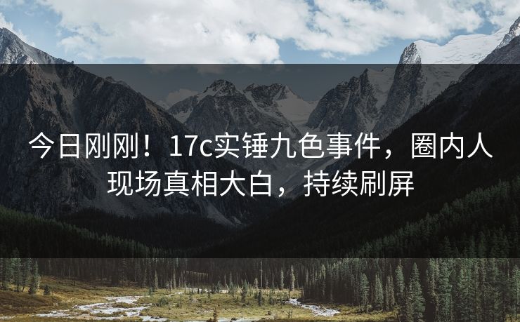 今日刚刚！17c实锤九色事件，圈内人现场真相大白，持续刷屏