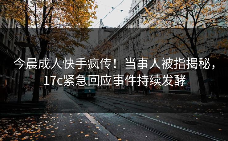 今晨成人快手疯传！当事人被指揭秘，17c紧急回应事件持续发酵