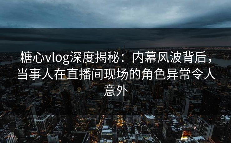 糖心vlog深度揭秘：内幕风波背后，当事人在直播间现场的角色异常令人意外