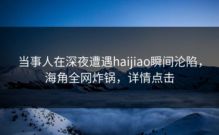 当事人在深夜遭遇haijiao瞬间沦陷，海角全网炸锅，详情点击