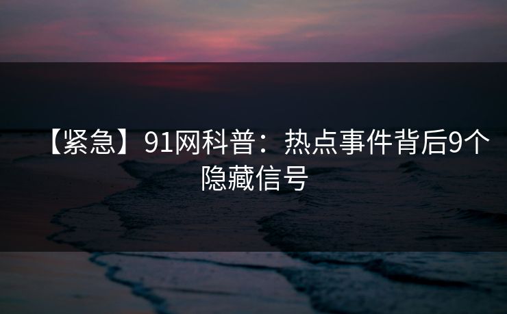 【紧急】91网科普：热点事件背后9个隐藏信号