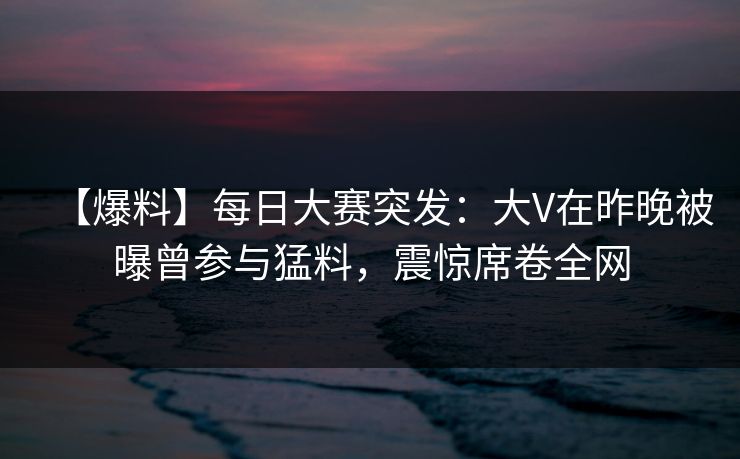 【爆料】每日大赛突发：大V在昨晚被曝曾参与猛料，震惊席卷全网
