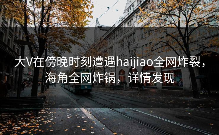 大V在傍晚时刻遭遇haijiao全网炸裂，海角全网炸锅，详情发现