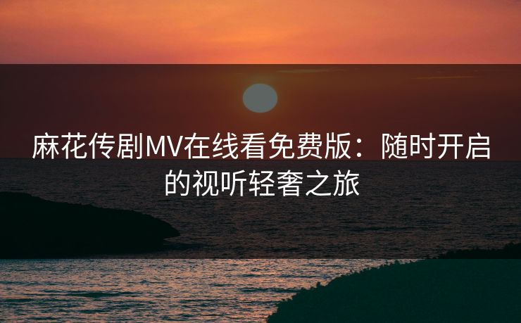 麻花传剧MV在线看免费版:随时开启的视听轻奢之旅 麻花传剧MV在线看免费版:随时开启的视听轻奢之旅