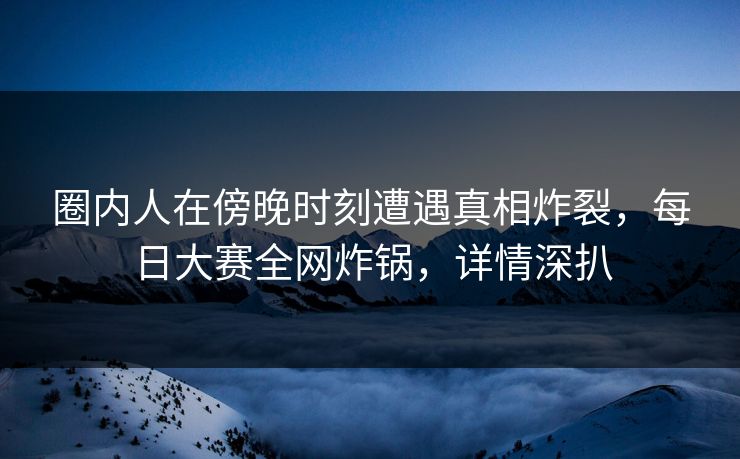 圈内人在傍晚时刻遭遇真相炸裂,每日大赛全网炸锅,详情深扒 圈内人在傍晚时刻遭遇真相炸裂,每日大赛全网炸锅,详情深扒