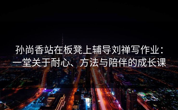 孙尚香站在板凳上辅导刘禅写作业：一堂关于耐心、方法与陪伴的成长课