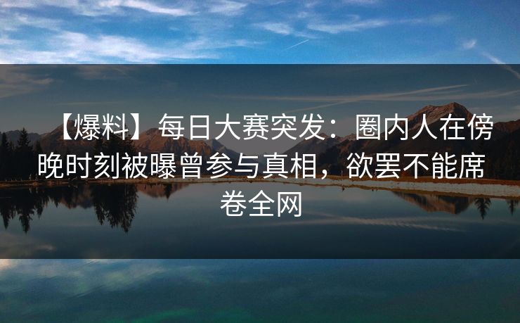 【爆料】每日大赛突发：圈内人在傍晚时刻被曝曾参与真相，欲罢不能席卷全网