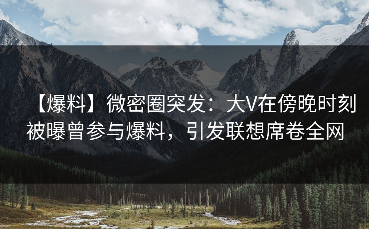 【爆料】微密圈突发：大V在傍晚时刻被曝曾参与爆料，引发联想席卷全网