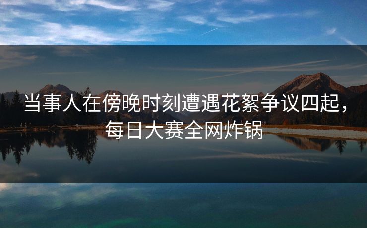 当事人在傍晚时刻遭遇花絮争议四起,每日大赛全网炸锅 当事人在傍晚时刻遭遇花絮争议四起,每日大赛全网炸锅